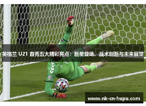 英格兰 U21 首秀五大精彩亮点:新星登场、战术创新与未来展望 英格兰 U21 首秀五大精彩亮点:新星登场、战术创新与未来展望