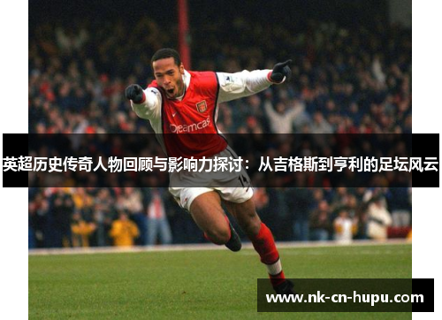英超历史传奇人物回顾与影响力探讨：从吉格斯到亨利的足坛风云