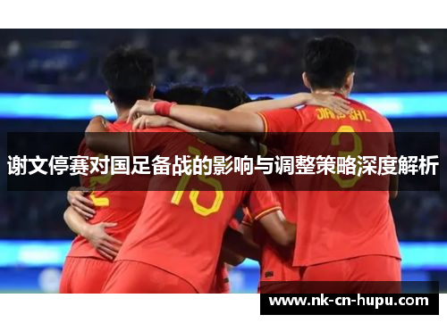 谢文停赛对国足备战的影响与调整策略深度解析 谢文停赛对国足备战的影响与调整策略深度解析