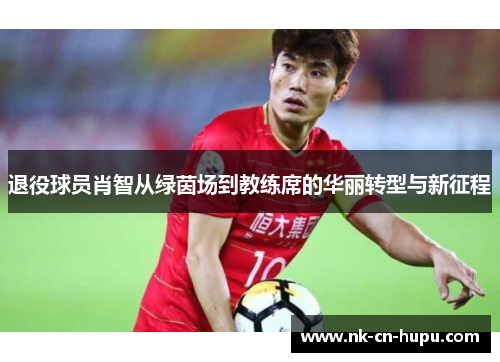 退役球员肖智从绿茵场到教练席的华丽转型与新征程