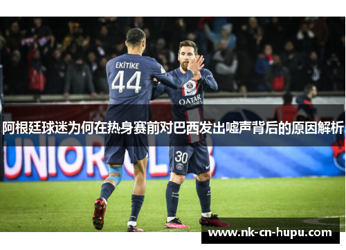 阿根廷球迷为何在热身赛前对巴西发出嘘声背后的原因解析 阿根廷球迷为何在热身赛前对巴西发出嘘声背后的原因解析