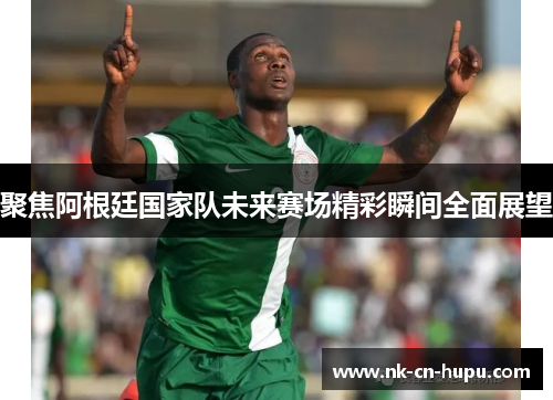 聚焦阿根廷国家队未来赛场精彩瞬间全面展望