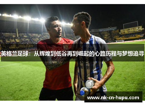 英格兰足球：从辉煌到低谷再到崛起的心路历程与梦想追寻
