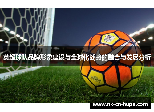英超球队品牌形象建设与全球化战略的融合与发展分析 英超球队品牌形象建设与全球化战略的融合与发展分析