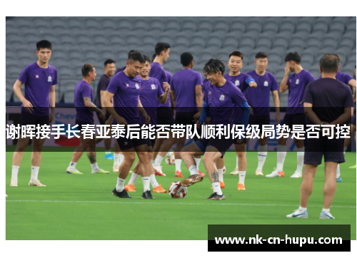 谢晖接手长春亚泰后能否带队顺利保级局势是否可控