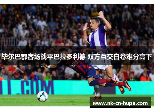 毕尔巴鄂客场战平巴拉多利德 双方互交白卷难分高下 毕尔巴鄂客场战平巴拉多利德 双方互交白卷难分高下