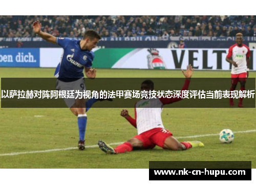 以萨拉赫对阵阿根廷为视角的法甲赛场竞技状态深度评估当前表现解析