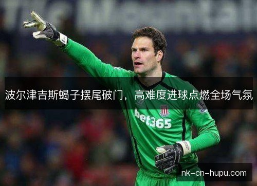 波尔津吉斯蝎子摆尾破门,高难度进球点燃全场气氛 波尔津吉斯蝎子摆尾破门,高难度进球点燃全场气氛